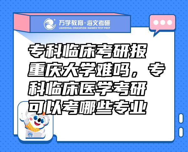 专科临床考研报重庆大学难吗，专科临床医学考研可以考哪些专业