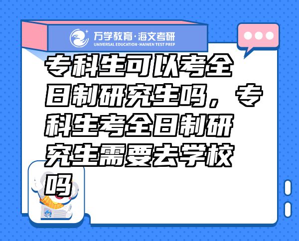 专科生可以考全日制研究生吗，专科生考全日制研究生需要去学校吗