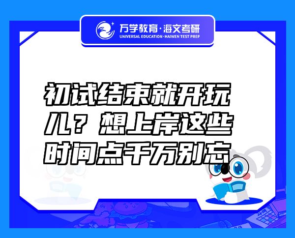 初试结束就开玩儿？想上岸这些时间点千万别忘