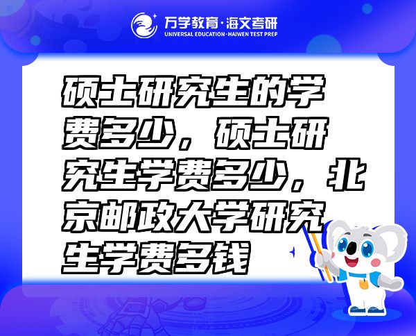 硕士研究生的学费多少，硕士研究生学费多少，北京邮政大学研究生学费多钱