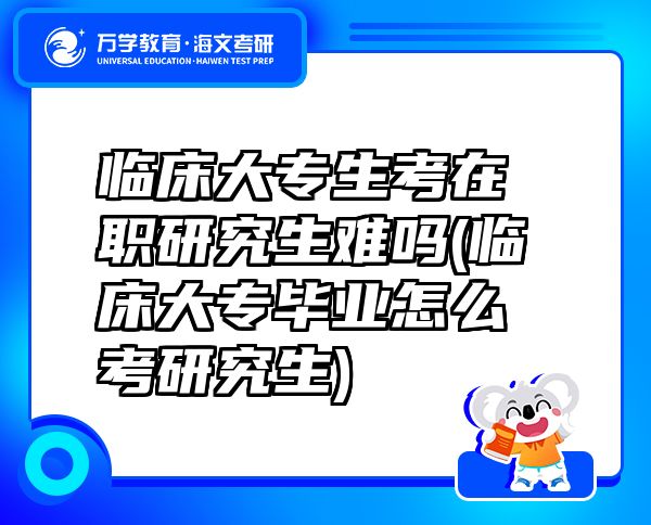 临床大专生考在职研究生难吗(临床大专毕业怎么考研究生)