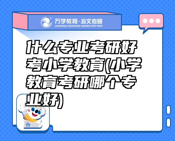 什么专业考研好考小学教育(小学教育考研哪个专业好)