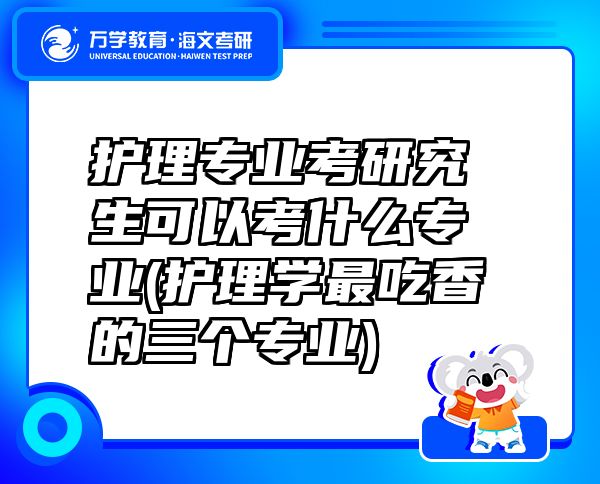 护理专业考研究生可以考什么专业(护理学最吃香的三个专业)